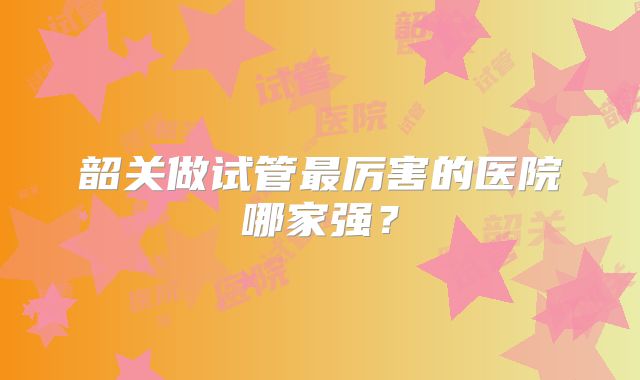 韶关做试管最厉害的医院哪家强？
