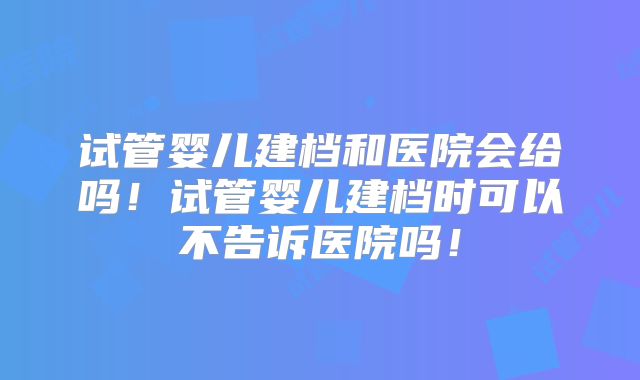 试管婴儿建档和医院会给吗!试管婴儿建档时可以不告诉医院吗!