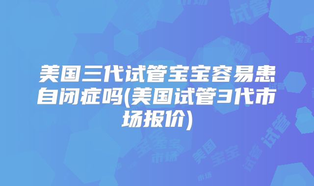 美国三代试管宝宝容易患自闭症吗(美国试管3代市场报价)