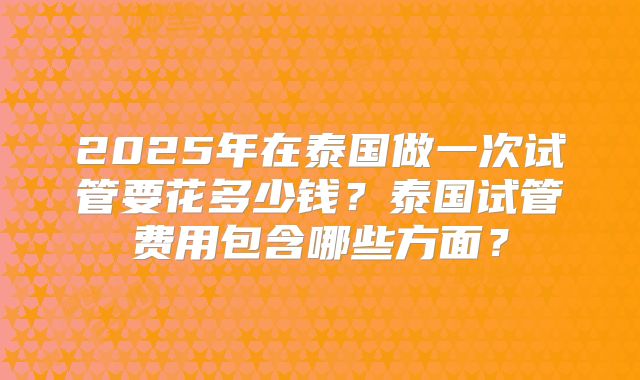 2025年在泰国做一次试管要花多少钱?泰国试管费用包含哪些方面?