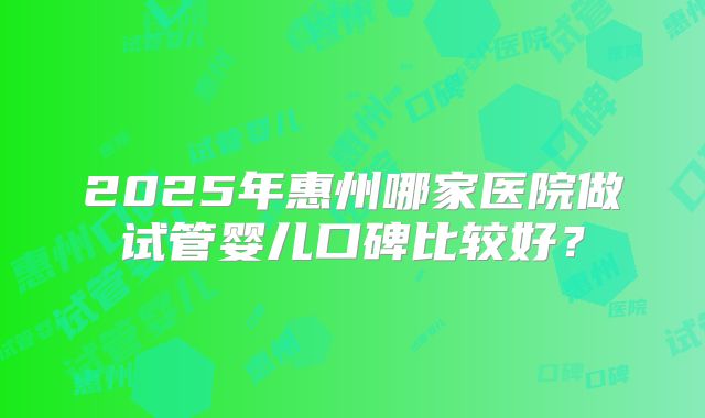 2025年惠州哪家医院做试管婴儿口碑比较好?
