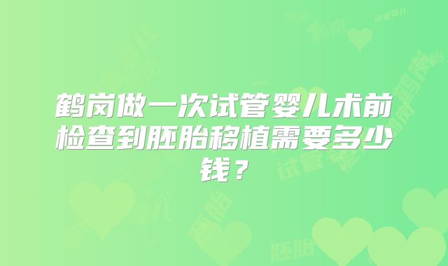鹤岗做一次试管婴儿术前检查到胚胎移植需要多少钱?