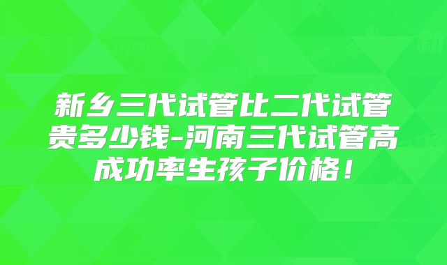 新乡三代试管比二代试管贵多少钱-河南三代试管高成功率生孩子价格！