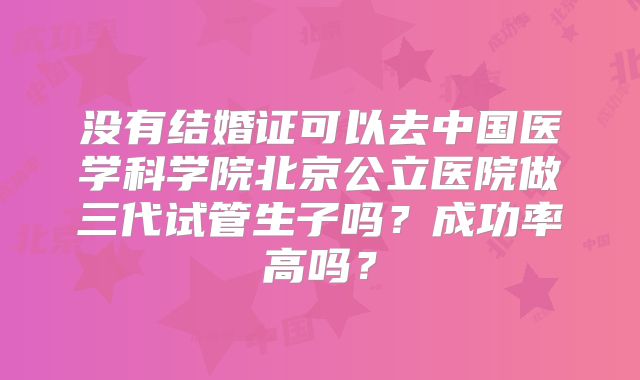 没有结婚证可以去中国医学科学院北京公立医院做三代试管生子吗?成功率高吗?