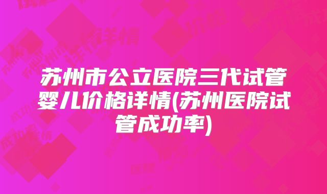 苏州市公立医院三代试管婴儿价格详情(苏州医院试管成功率)