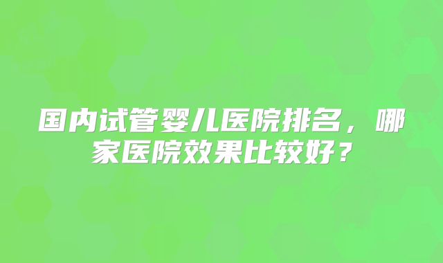 国内试管婴儿医院排名，哪家医院效果比较好？
