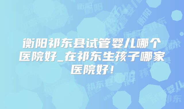衡阳祁东县试管婴儿哪个医院好_在祁东生孩子哪家医院好！