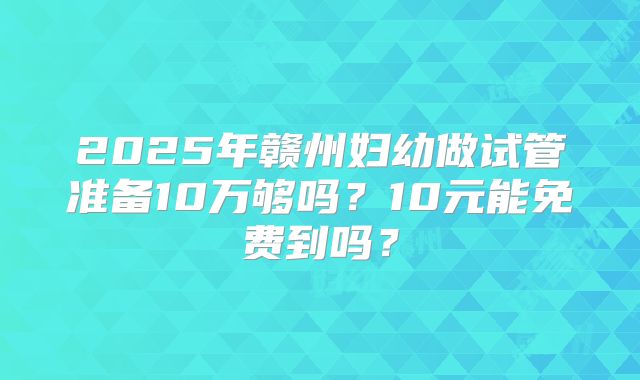 2025年赣州妇幼做试管准备10万够吗?10元能免费到吗?