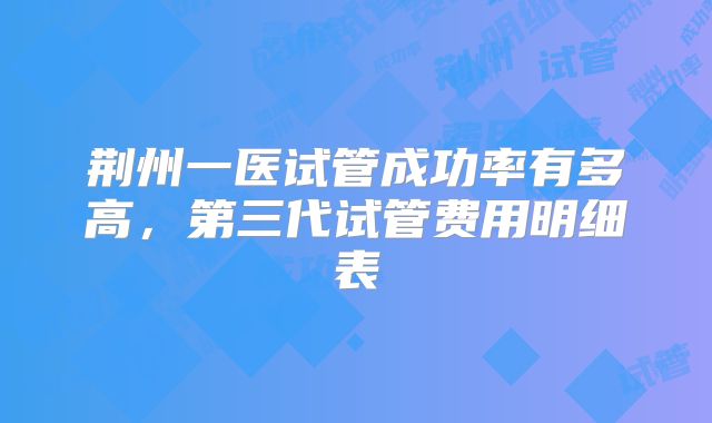 荆州一医试管成功率有多高,第三代试管费用明细表