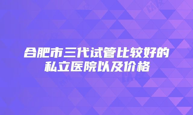 合肥市三代试管比较好的私立医院以及价格