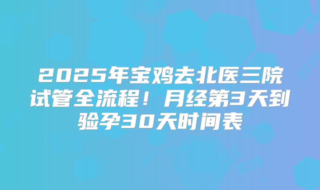 2025年宝鸡去北医三院试管全流程！月经第3天到验孕30天时间表