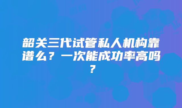 韶关三代试管私人机构靠谱么?一次能成功率高吗?