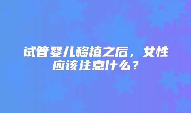 试管婴儿移植之后，女性应该注意什么？