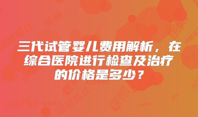 三代试管婴儿费用解析，在综合医院进行检查及治疗的价格是多少？