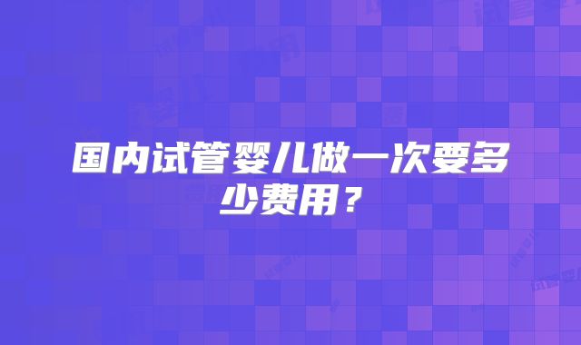 国内试管婴儿做一次要多少费用？