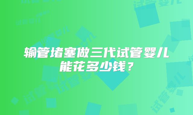 输管堵塞做三代试管婴儿能花多少钱？