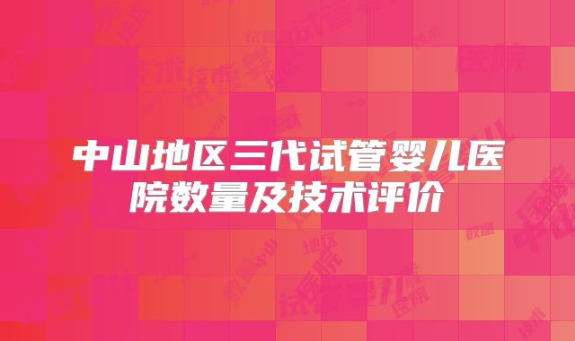 中山地区三代试管婴儿医院数量及技术评价
