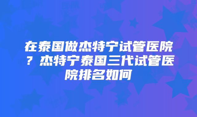 在泰国做杰特宁试管医院?杰特宁泰国三代试管医院排名如何