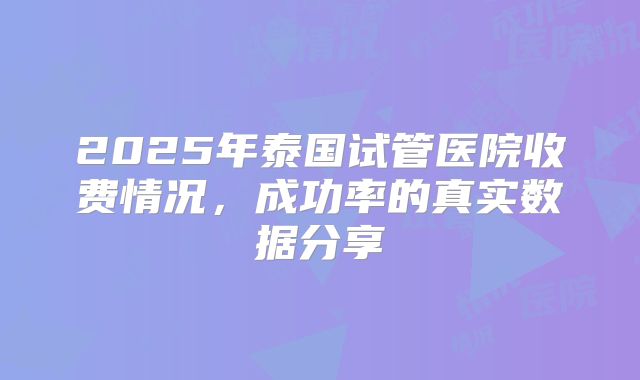 2025年泰国试管医院收费情况，成功率的真实数据分享