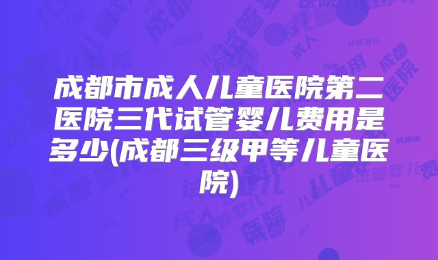 成都市成人儿童医院第二医院三代试管婴儿费用是多少(成都三级甲等儿童医院)