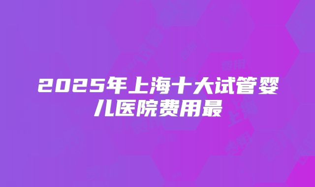 2025年上海十大试管婴儿医院费用最