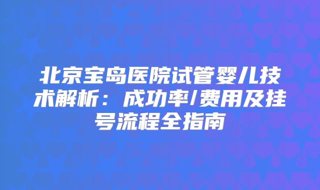 北京宝岛医院试管婴儿技术解析：成功率/费用及挂号流程全指南