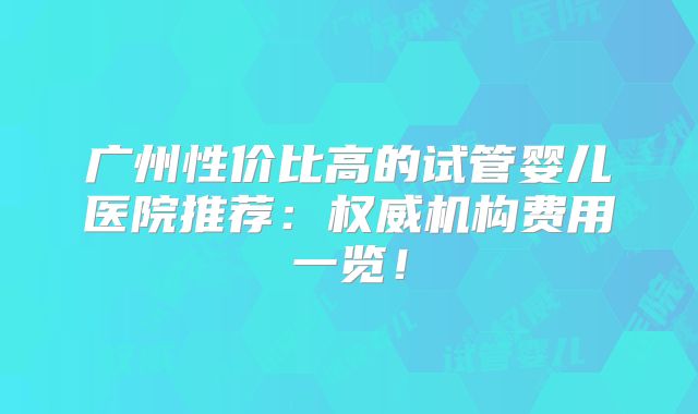 广州性价比高的试管婴儿医院推荐：权威机构费用一览！