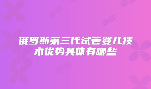 俄罗斯第三代试管婴儿技术优势具体有哪些