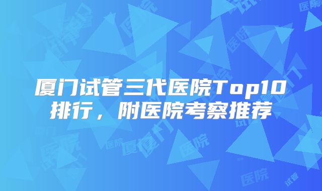 厦门试管三代医院Top10排行，附医院考察推荐