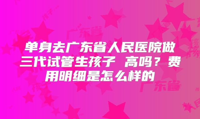 单身去广东省人民医院做三代试管生孩子 高吗?费用明细是怎么样的