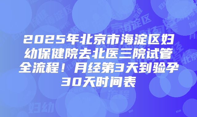2025年北京市海淀区妇幼保健院去北医三院试管全流程!月经第3天到验孕30天时间表