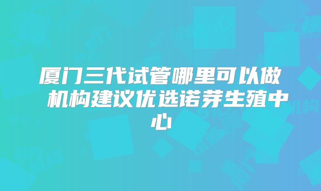 厦门三代试管哪里可以做 机构建议优选诺芽生殖中心