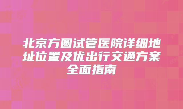北京方圆试管医院详细地址位置及优出行交通方案全面指南
