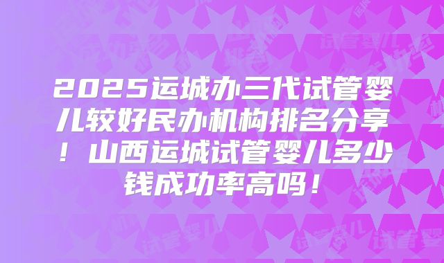 2025运城办三代试管婴儿较好民办机构排名分享！山西运城试管婴儿多少钱成功率高吗！