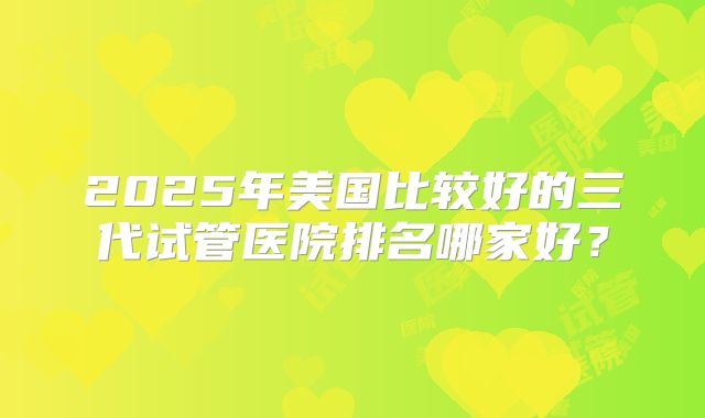 2025年美国比较好的三代试管医院排名哪家好?