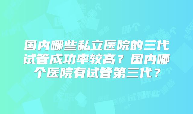 国内哪些私立医院的三代试管成功率较高？国内哪个医院有试管第三代？