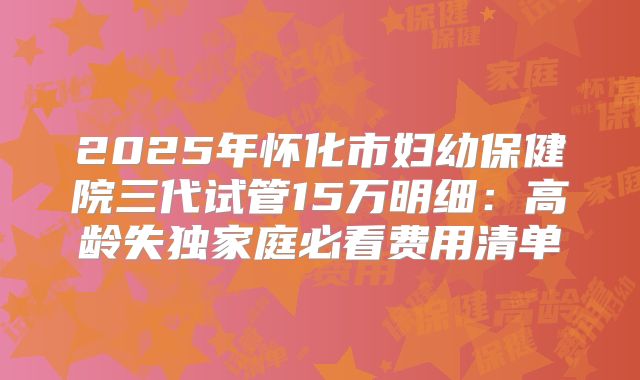2025年怀化市妇幼保健院三代试管15万明细:高龄失独家庭必看费用清单