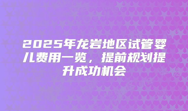 2025年龙岩地区试管婴儿费用一览，提前规划提升成功机会