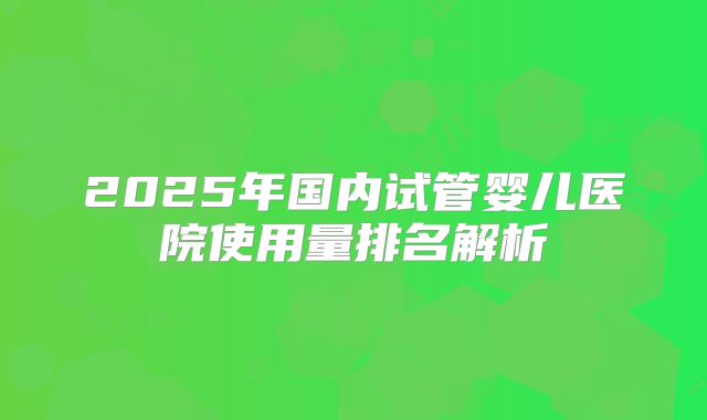 2025年国内试管婴儿医院使用量排名解析