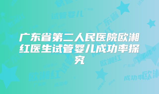 广东省第二人民医院欧湘红医生试管婴儿成功率探究
