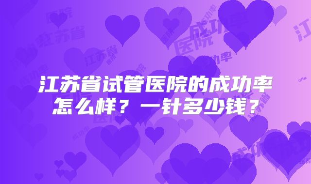 江苏省试管医院的成功率怎么样?一针多少钱?