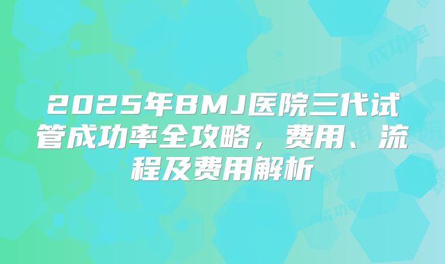 2025年BMJ医院三代试管成功率全攻略,费用、流程及费用解析