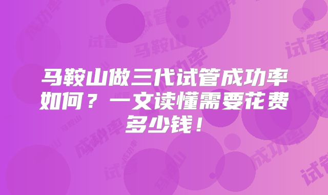 马鞍山做三代试管成功率如何?一文读懂需要花费多少钱!