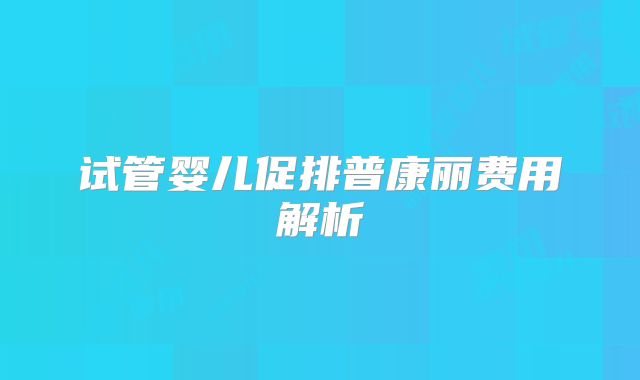 试管婴儿促排普康丽费用解析