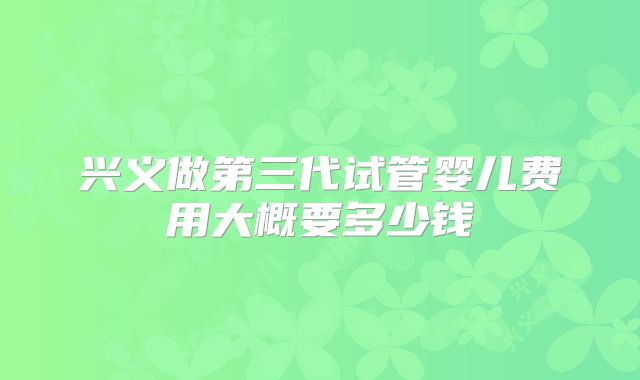 兴义做第三代试管婴儿费用大概要多少钱