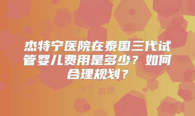 杰特宁医院在泰国三代试管婴儿费用是多少?如何合理规划?