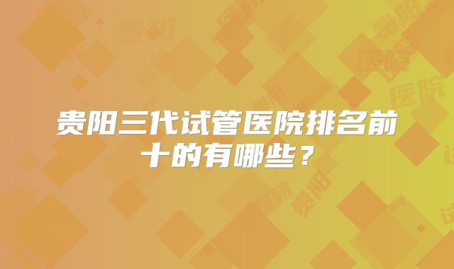 贵阳三代试管医院排名前十的有哪些?