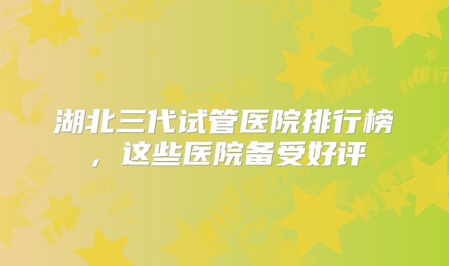 湖北三代试管医院排行榜，这些医院备受好评