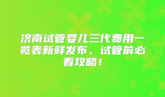 济南试管婴儿三代费用一览表新鲜发布，试管前必看攻略！