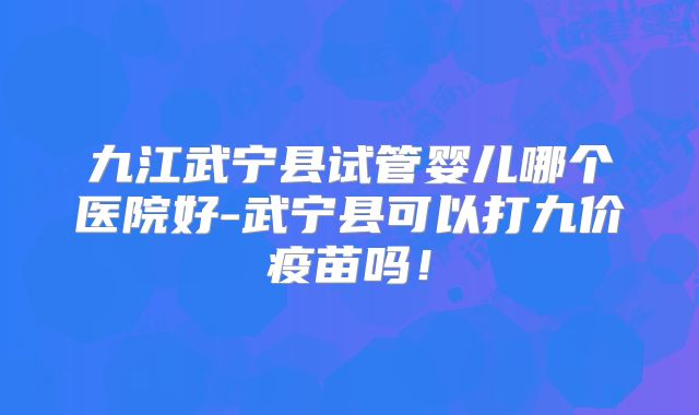 九江武宁县试管婴儿哪个医院好-武宁县可以打九价疫苗吗！